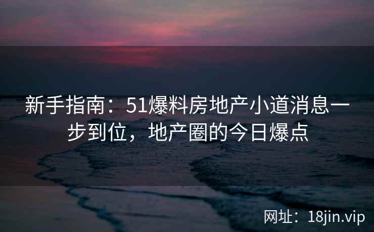 新手指南：51爆料房地产小道消息一步到位，地产圈的今日爆点