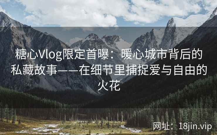 糖心Vlog限定首曝：暖心城市背后的私藏故事——在细节里捕捉爱与自由的火花