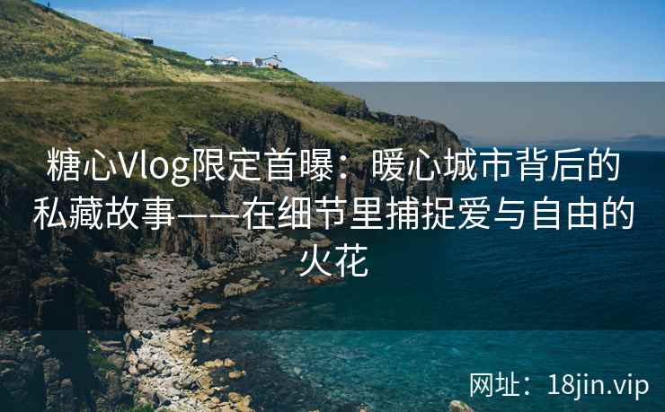 糖心Vlog限定首曝：暖心城市背后的私藏故事——在细节里捕捉爱与自由的火花