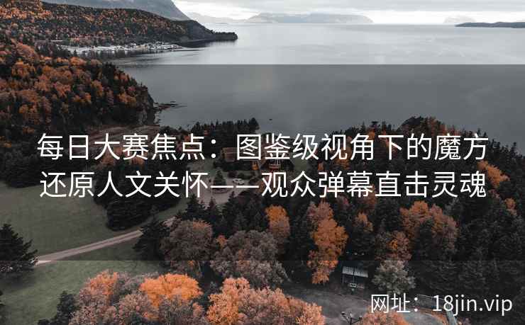 每日大赛焦点：图鉴级视角下的魔方还原人文关怀——观众弹幕直击灵魂