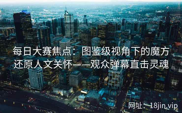 每日大赛焦点：图鉴级视角下的魔方还原人文关怀——观众弹幕直击灵魂