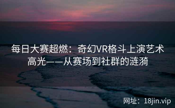 每日大赛超燃：奇幻VR格斗上演艺术高光——从赛场到社群的涟漪
