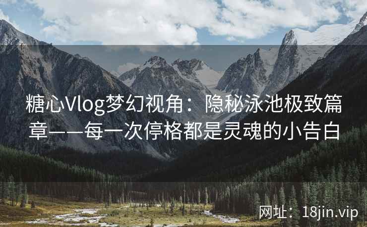 糖心Vlog梦幻视角：隐秘泳池极致篇章——每一次停格都是灵魂的小告白