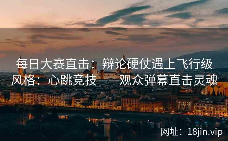 每日大赛直击：辩论硬仗遇上飞行级风格：心跳竞技——观众弹幕直击灵魂