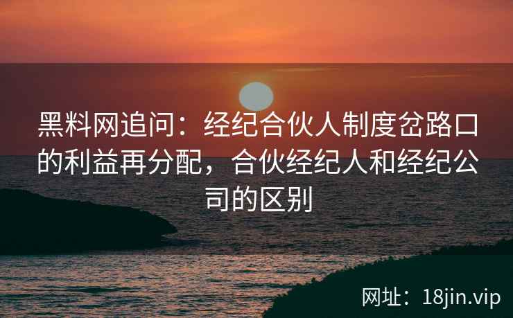 黑料网追问：经纪合伙人制度岔路口的利益再分配，合伙经纪人和经纪公司的区别