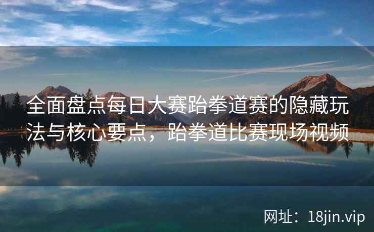 全面盘点每日大赛跆拳道赛的隐藏玩法与核心要点，跆拳道比赛现场视频