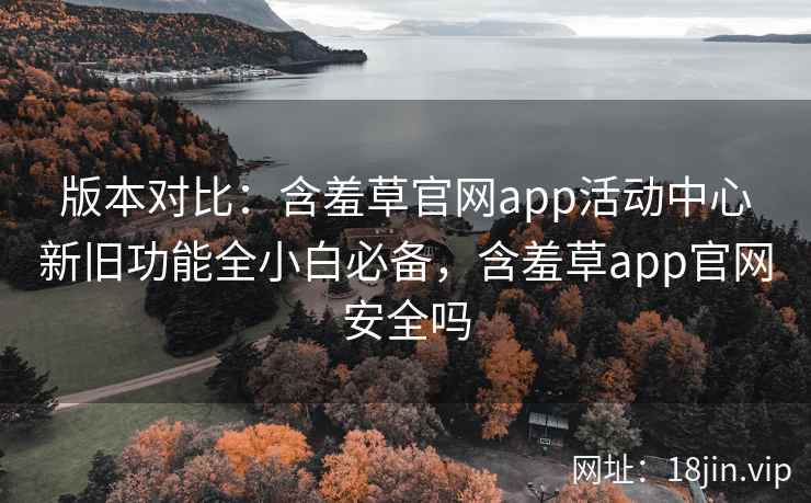 版本对比：含羞草官网app活动中心新旧功能全小白必备，含羞草app官网安全吗