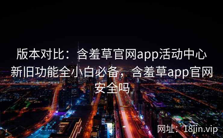 版本对比：含羞草官网app活动中心新旧功能全小白必备，含羞草app官网安全吗