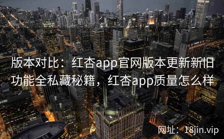 版本对比：红杏app官网版本更新新旧功能全私藏秘籍，红杏app质量怎么样