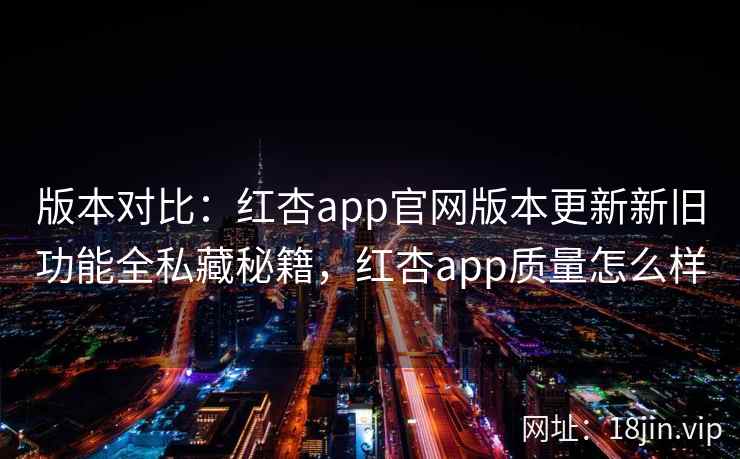 版本对比：红杏app官网版本更新新旧功能全私藏秘籍，红杏app质量怎么样