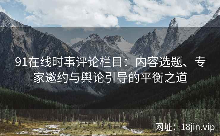 91在线时事评论栏目：内容选题、专家邀约与舆论引导的平衡之道
