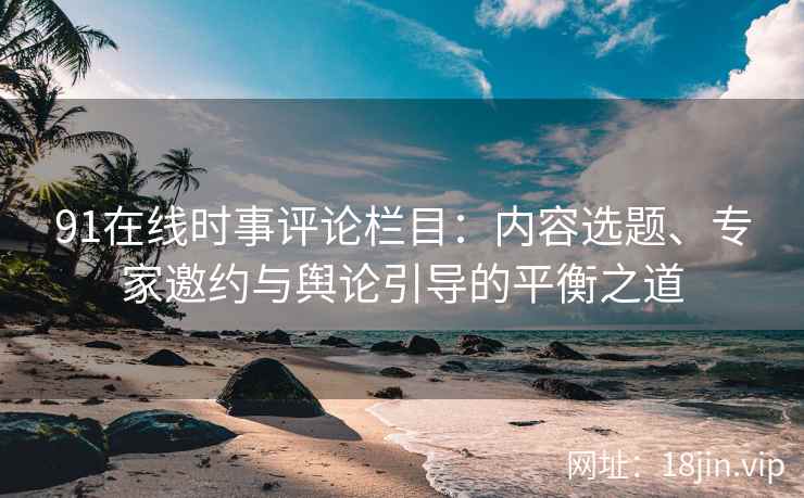 91在线时事评论栏目：内容选题、专家邀约与舆论引导的平衡之道