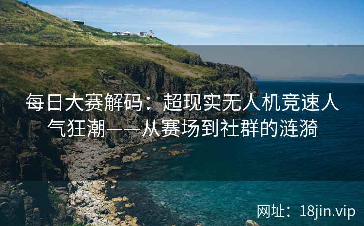 每日大赛解码：超现实无人机竞速人气狂潮——从赛场到社群的涟漪