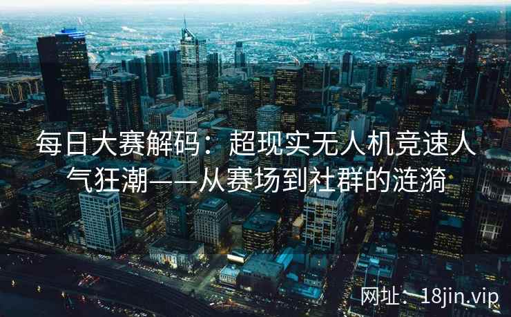 每日大赛解码：超现实无人机竞速人气狂潮——从赛场到社群的涟漪