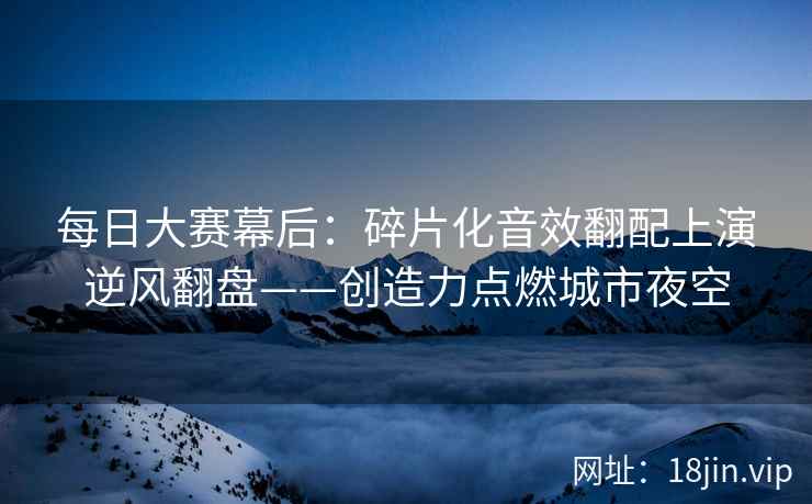 每日大赛幕后：碎片化音效翻配上演逆风翻盘——创造力点燃城市夜空