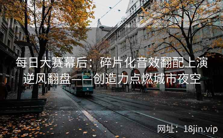 每日大赛幕后：碎片化音效翻配上演逆风翻盘——创造力点燃城市夜空