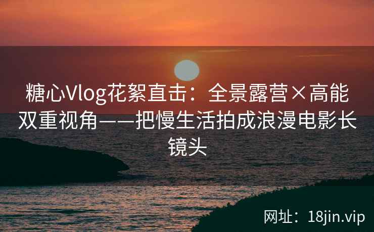 糖心Vlog花絮直击：全景露营×高能双重视角——把慢生活拍成浪漫电影长镜头