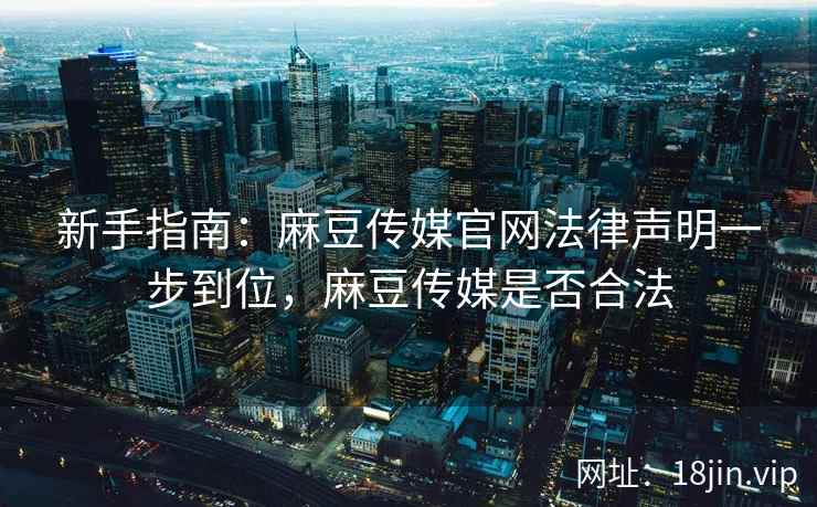 新手指南：麻豆传媒官网法律声明一步到位，麻豆传媒是否合法
