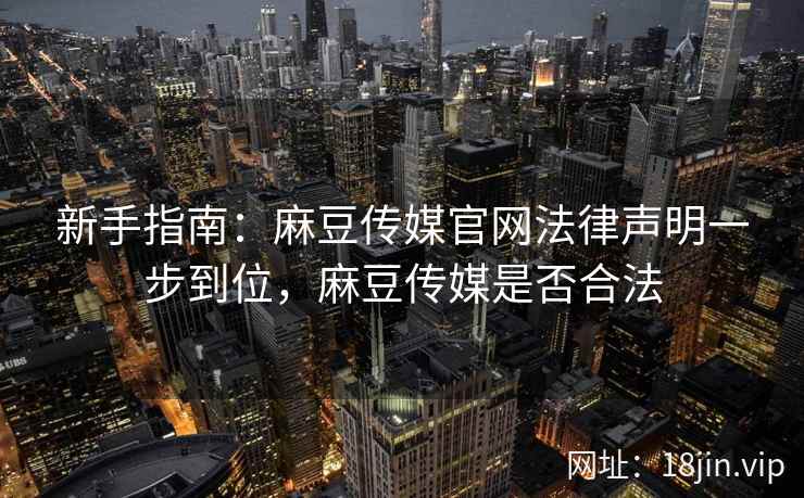 新手指南：麻豆传媒官网法律声明一步到位，麻豆传媒是否合法