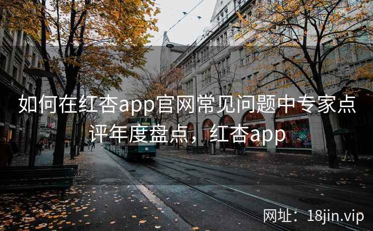 如何在红杏app官网常见问题中专家点评年度盘点，红杏app