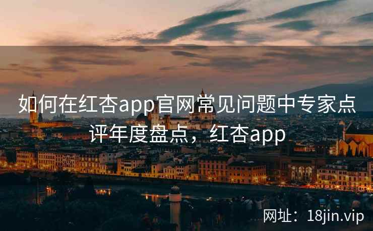 如何在红杏app官网常见问题中专家点评年度盘点，红杏app