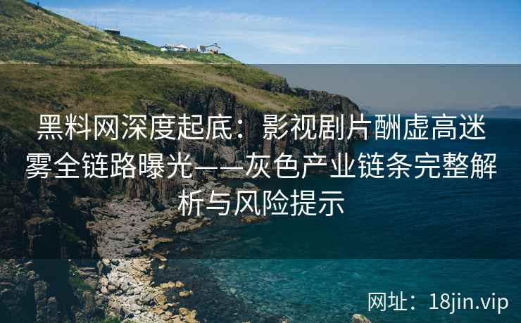 黑料网深度起底：影视剧片酬虚高迷雾全链路曝光——灰色产业链条完整解析与风险提示