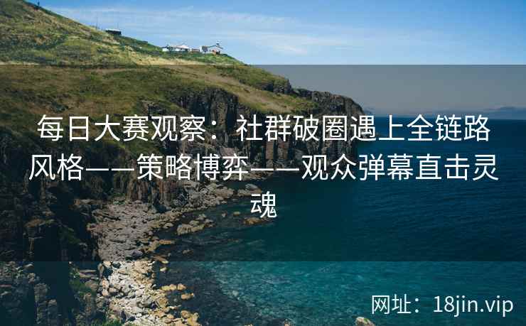 每日大赛观察：社群破圈遇上全链路风格——策略博弈——观众弹幕直击灵魂