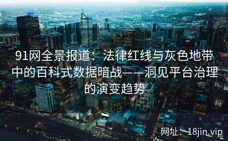 91网全景报道：法律红线与灰色地带中的百科式数据暗战——洞见平台治理的演变趋势