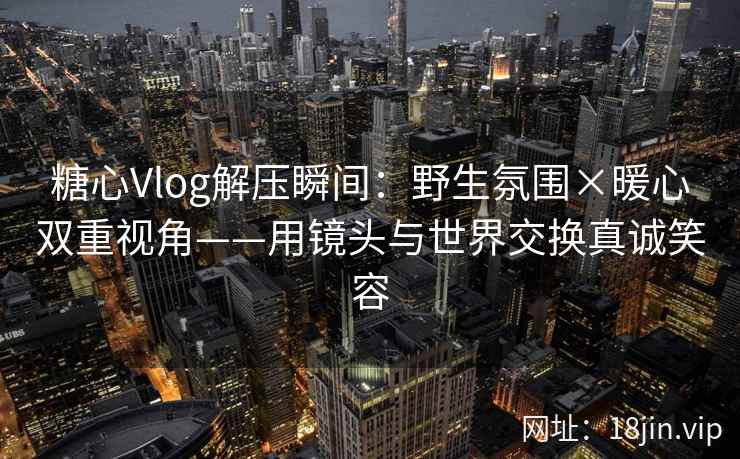 糖心Vlog解压瞬间：野生氛围×暖心双重视角——用镜头与世界交换真诚笑容