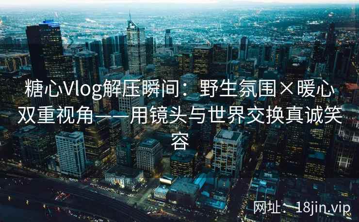 糖心Vlog解压瞬间：野生氛围×暖心双重视角——用镜头与世界交换真诚笑容
