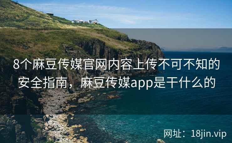 8个麻豆传媒官网内容上传不可不知的安全指南，麻豆传媒app是干什么的