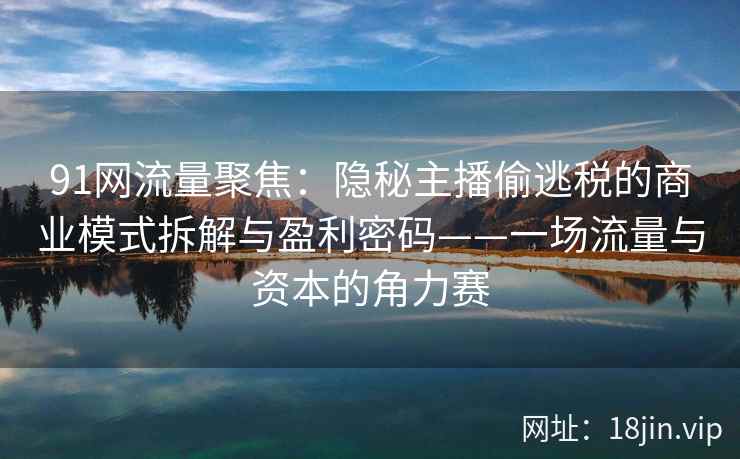 91网流量聚焦：隐秘主播偷逃税的商业模式拆解与盈利密码——一场流量与资本的角力赛