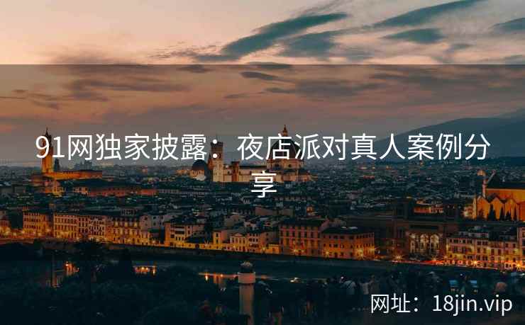 91网独家披露：夜店派对真人案例分享