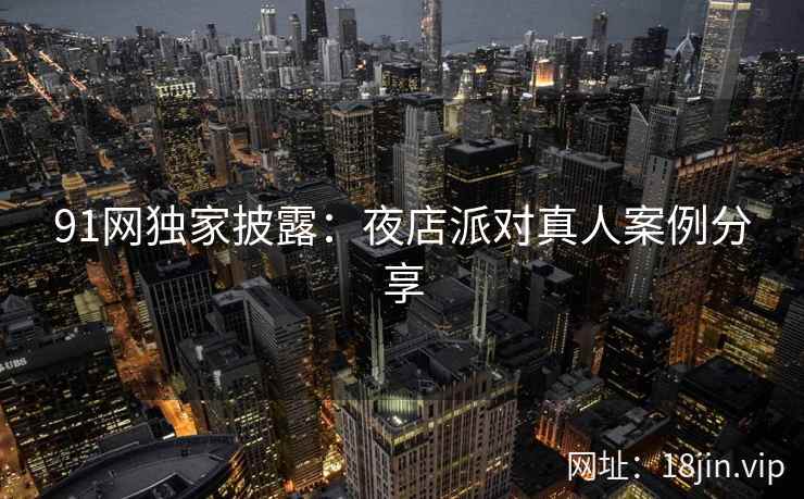 91网独家披露：夜店派对真人案例分享