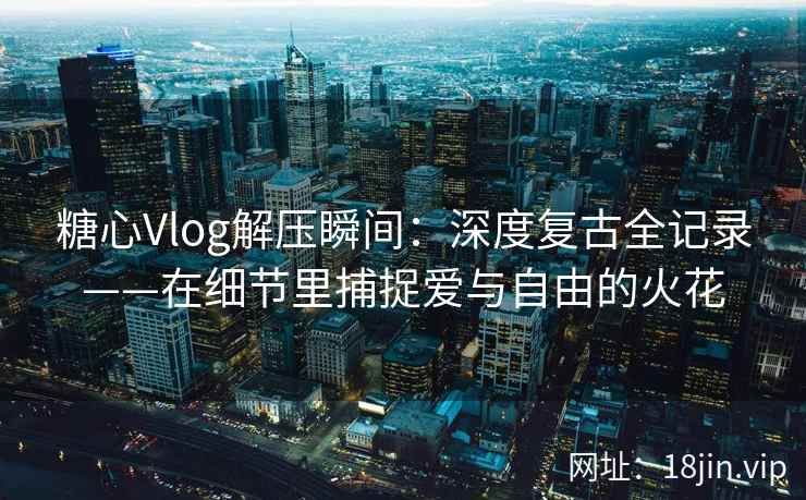 糖心Vlog解压瞬间：深度复古全记录——在细节里捕捉爱与自由的火花