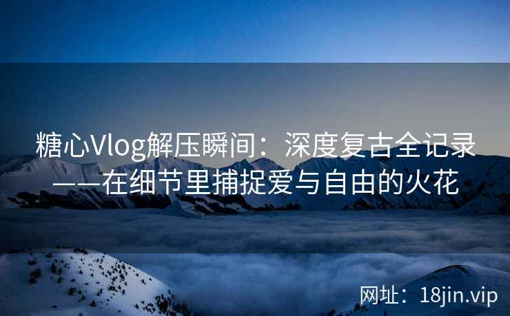 糖心Vlog解压瞬间：深度复古全记录——在细节里捕捉爱与自由的火花