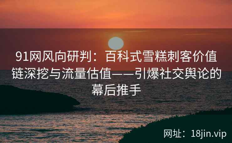 91网风向研判：百科式雪糕刺客价值链深挖与流量估值——引爆社交舆论的幕后推手