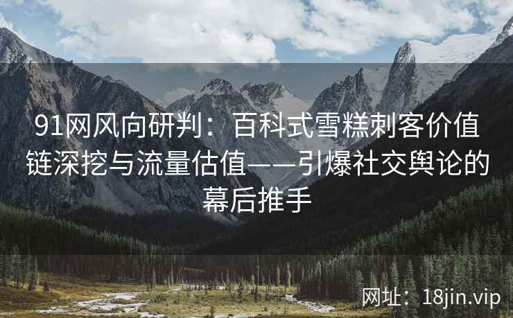91网风向研判：百科式雪糕刺客价值链深挖与流量估值——引爆社交舆论的幕后推手