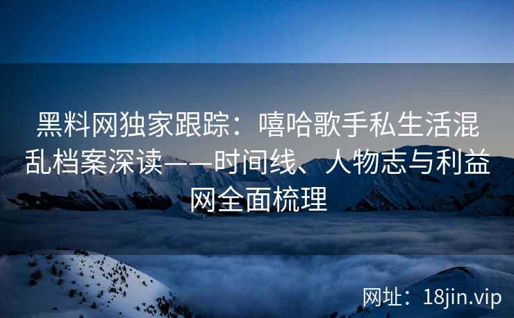 黑料网独家跟踪：嘻哈歌手私生活混乱档案深读——时间线、人物志与利益网全面梳理