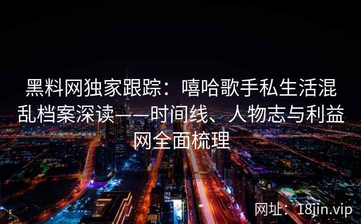黑料网独家跟踪：嘻哈歌手私生活混乱档案深读——时间线、人物志与利益网全面梳理