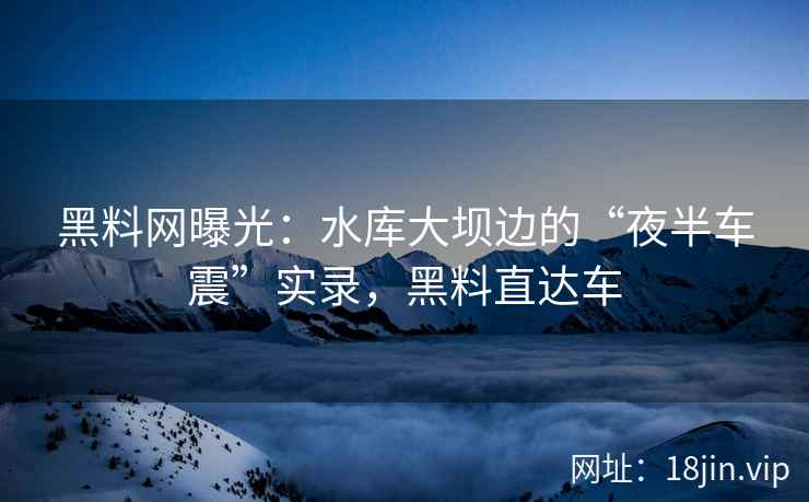 黑料网曝光：水库大坝边的“夜半车震”实录，黑料直达车