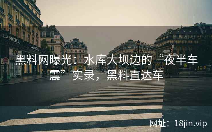 黑料网曝光：水库大坝边的“夜半车震”实录，黑料直达车