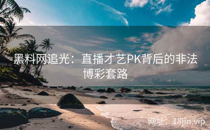 黑料网追光：直播才艺PK背后的非法博彩套路