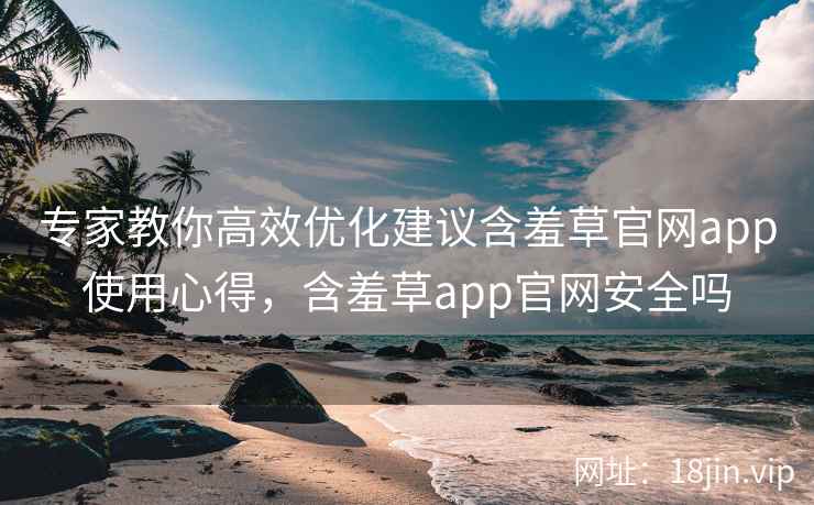 专家教你高效优化建议含羞草官网app使用心得，含羞草app官网安全吗