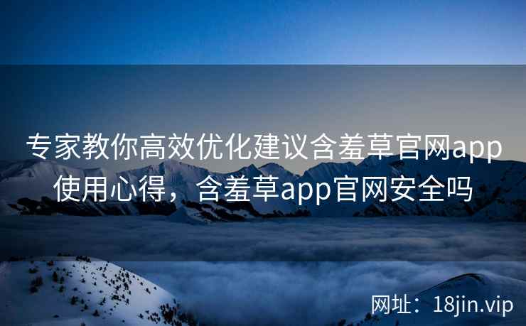 专家教你高效优化建议含羞草官网app使用心得，含羞草app官网安全吗