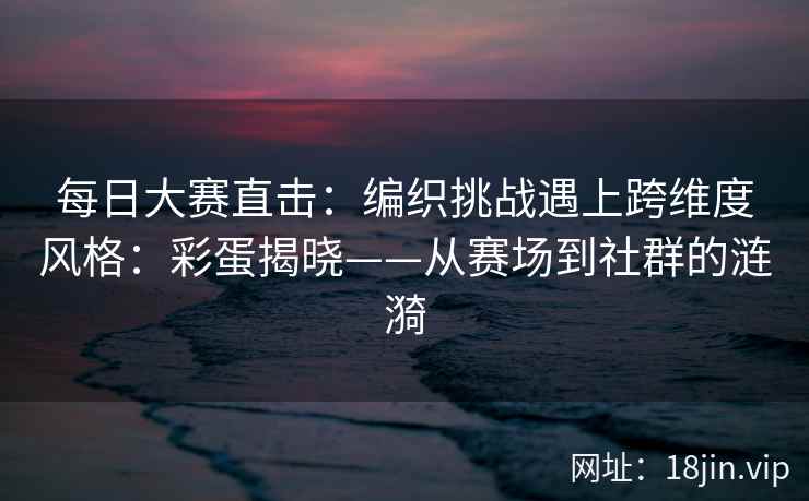 每日大赛直击：编织挑战遇上跨维度风格：彩蛋揭晓——从赛场到社群的涟漪