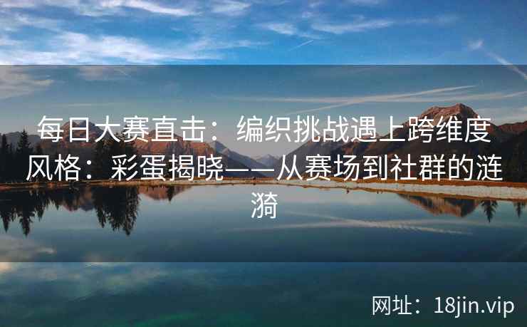 每日大赛直击：编织挑战遇上跨维度风格：彩蛋揭晓——从赛场到社群的涟漪