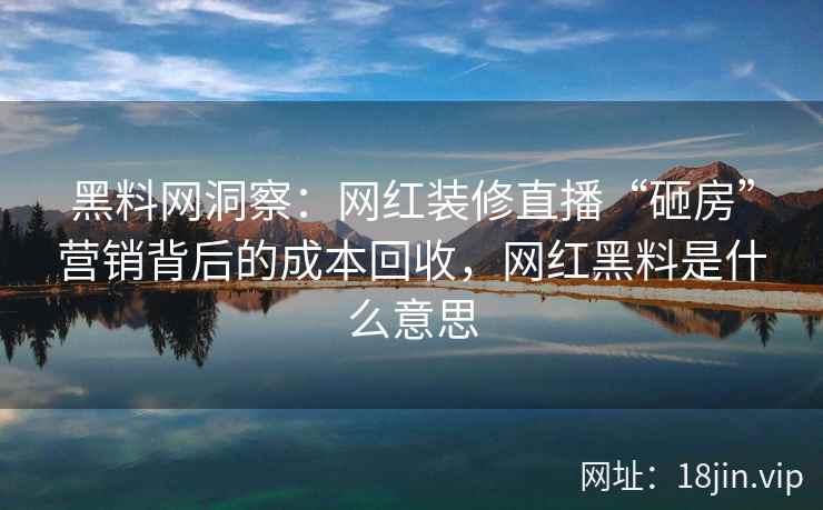 黑料网洞察：网红装修直播“砸房”营销背后的成本回收，网红黑料是什么意思