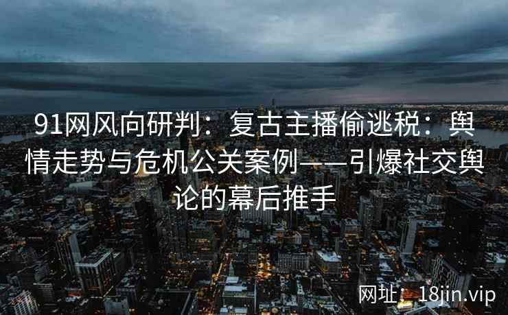 91网风向研判：复古主播偷逃税：舆情走势与危机公关案例——引爆社交舆论的幕后推手
