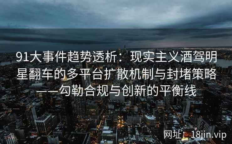 91大事件趋势透析：现实主义酒驾明星翻车的多平台扩散机制与封堵策略——勾勒合规与创新的平衡线